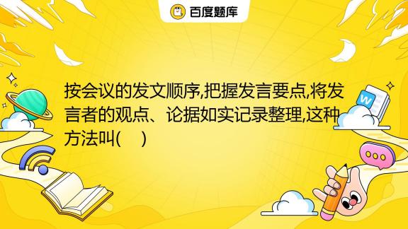 按会议的发文顺序 把握发言要点 将发言者的观点、论据如实记录整理 这种方法叫 A 概括式写法 B 会议记录的写法 C 发言记录式写法 D 叙述式写法 百度教育