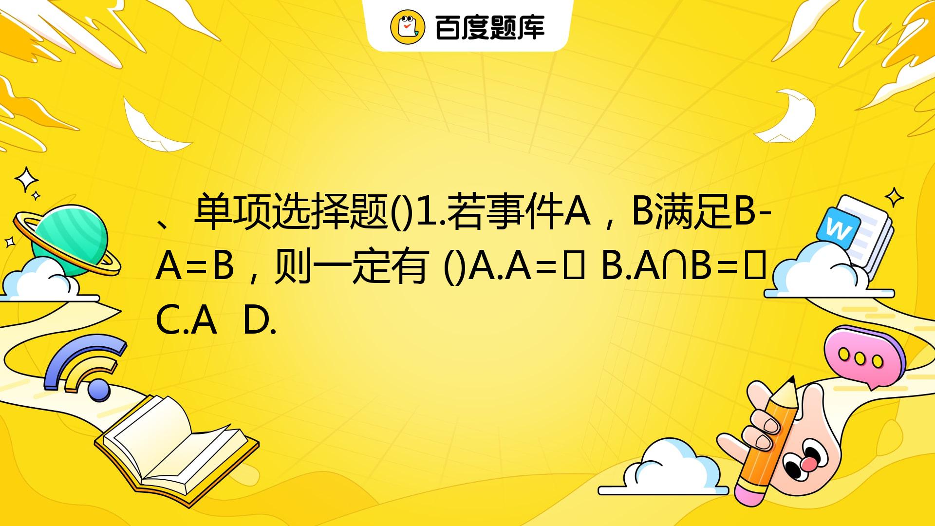 、单项选择题()1.若事件A，B满足B-A=B，则一定有 ()A.A=∅ B.A∩B=∅ C.A A ∩ B= D. B= A _百度教育