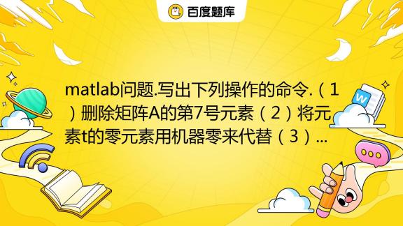 Matlab问题写出下列操作的命令（1）删除矩阵a的第7号元素（2）将元素t的零元素用机器零来代替（3）将含有12个元素的向量x转换成3×4矩阵百度教育 8033