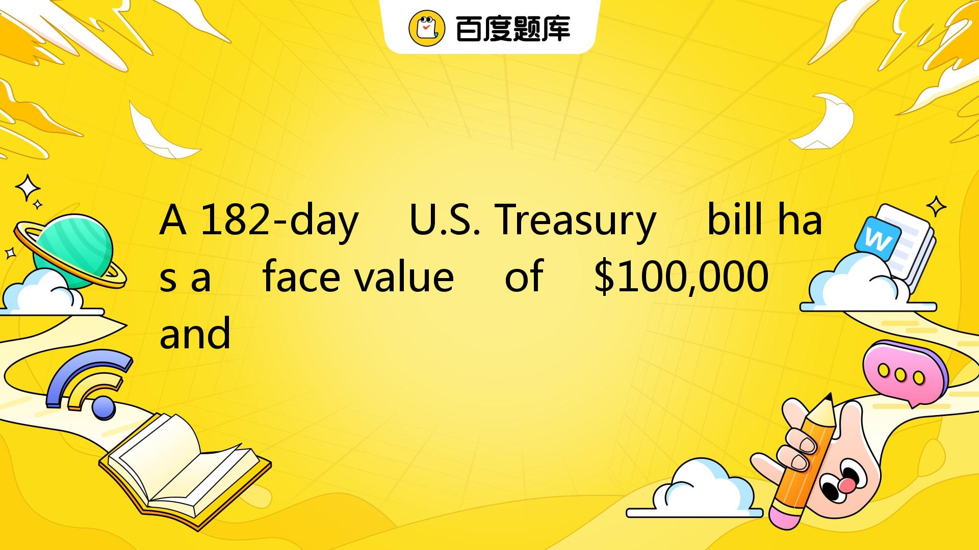 A 182-day U.S. Treasury Bill Has A Face Value Of $100,000 And A. Ba_百度教育