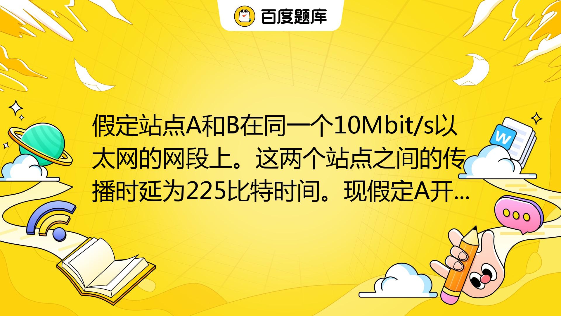 假定站点A和B在同一个10Mbit/s以太网的网段上。这两个站点之间的传播时延为225比特时间。现假定A开始发送一帧,并且在A发送结束之前B也 ...