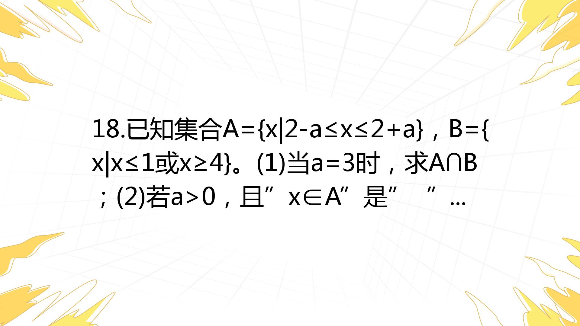 18.已知集合A={x|2-a≤x≤2+a}，B={x|x≤1或x≥4}。(1)当a=3时，求A∩B；(2)若a>0，且”x∈A”是” ^4x ...