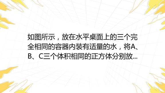 如图所示，放在水平桌面上的三个完全相同的容器内装有适量的水，将a、b、c三个体积相同的正方体分别放入容器内，待正方体静止后，三个容器内水面高度相同。下列说法正确的是（ 百度教育