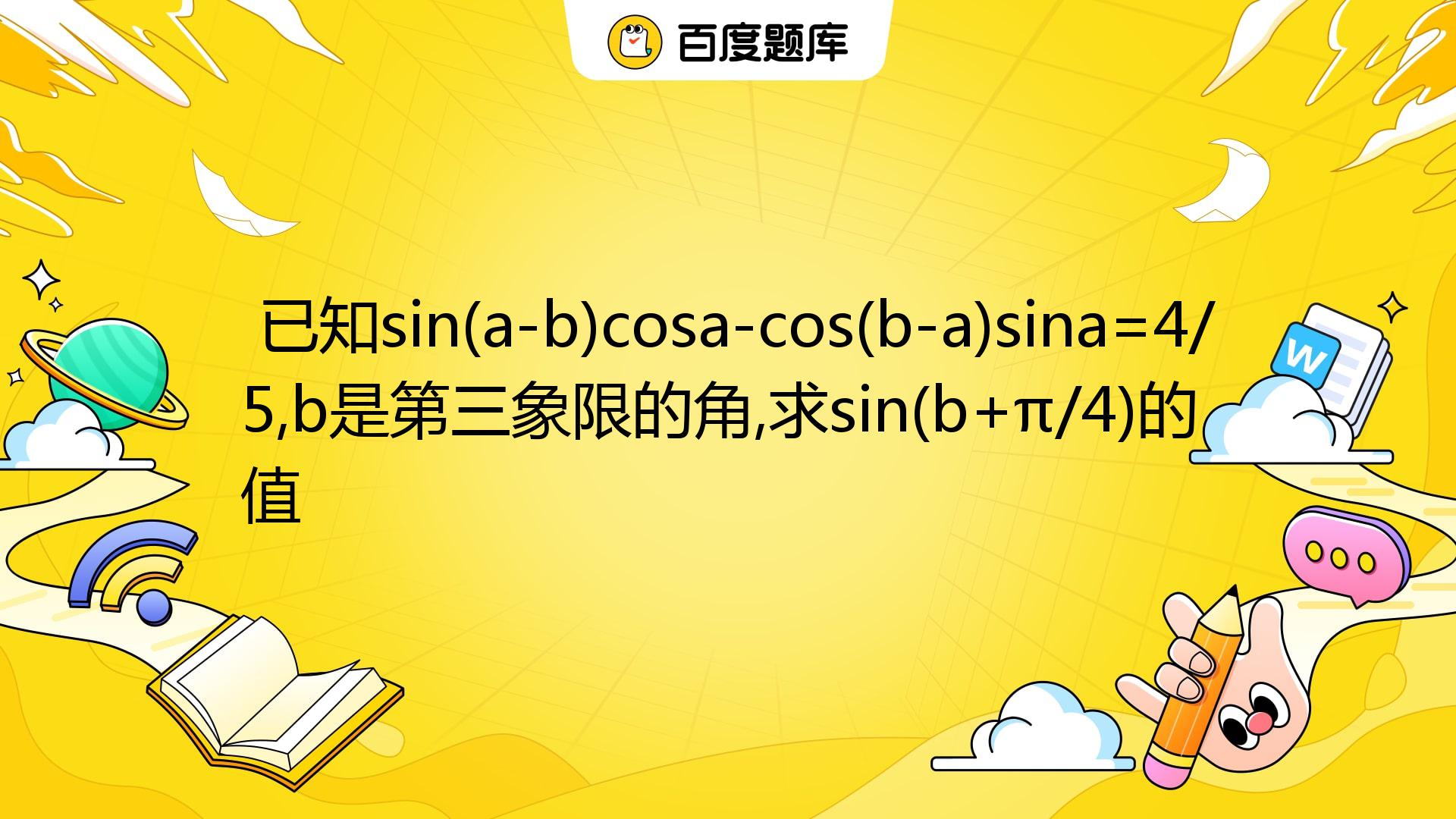 已知sin(a-b)cosa-cos(b-a)sina=4/5,b是第三象限的角,求sin(b+π/4)的值 _百度教育