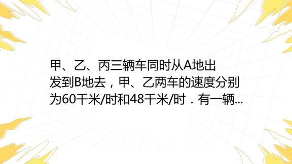 甲、乙、丙三辆车同时从a地出发到b地去，甲、乙两车的速度分别为60千米 时和48千米 时．有一辆迎面开来的卡车分别在他们出发后 6时、7时、8时先 百度教育